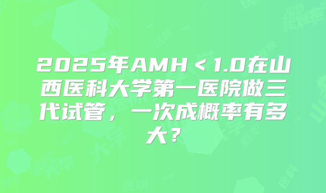 2025年AMH＜1.0在山西医科大学第一医院做三代试管，一次成概率有多大？