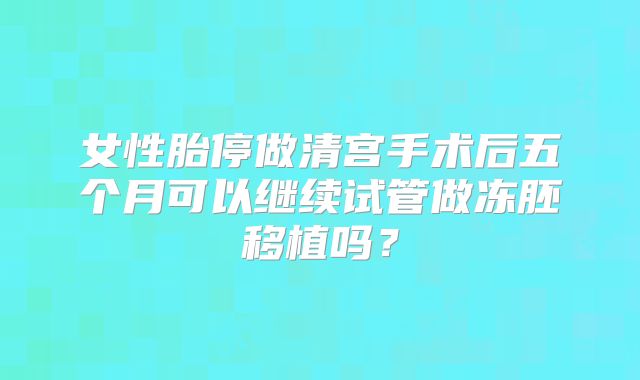 女性胎停做清宫手术后五个月可以继续试管做冻胚移植吗？