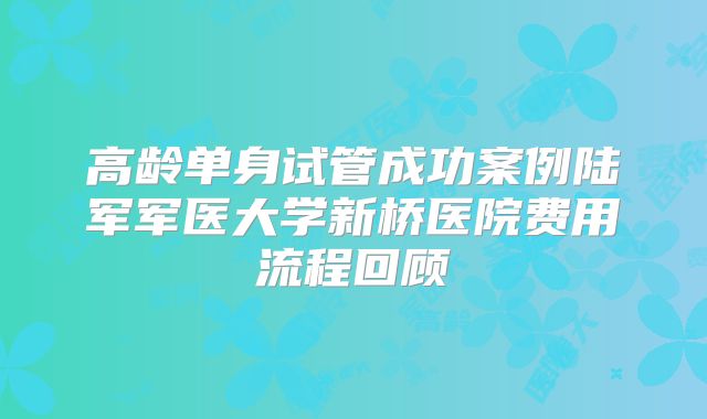 高龄单身试管成功案例陆军军医大学新桥医院费用流程回顾
