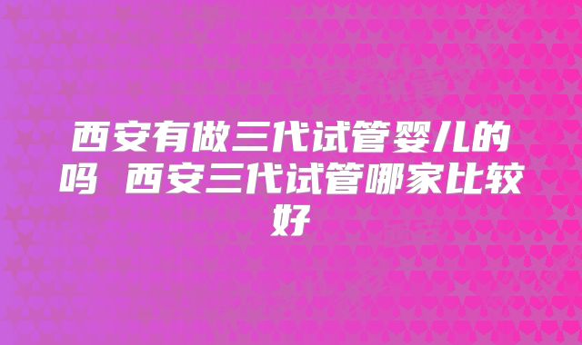 西安有做三代试管婴儿的吗 西安三代试管哪家比较好