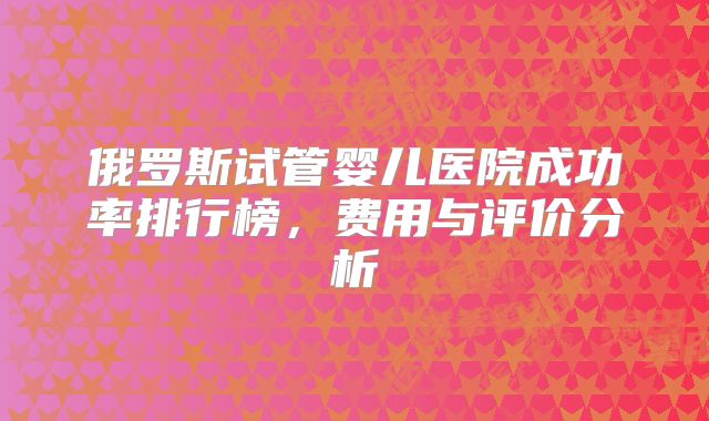 俄罗斯试管婴儿医院成功率排行榜，费用与评价分析