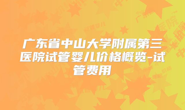 广东省中山大学附属第三医院试管婴儿价格概览-试管费用