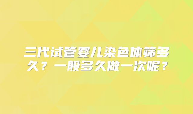 三代试管婴儿染色体筛多久？一般多久做一次呢？