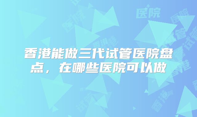 香港能做三代试管医院盘点，在哪些医院可以做