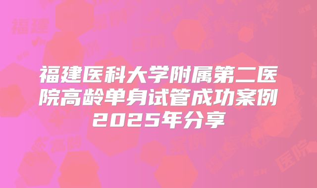福建医科大学附属第二医院高龄单身试管成功案例2025年分享