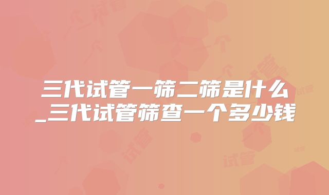 三代试管一筛二筛是什么_三代试管筛查一个多少钱