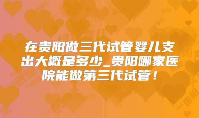 在贵阳做三代试管婴儿支出大概是多少_贵阳哪家医院能做第三代试管!