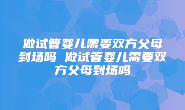 做试管婴儿需要双方父母到场吗 做试管婴儿需要双方父母到场吗