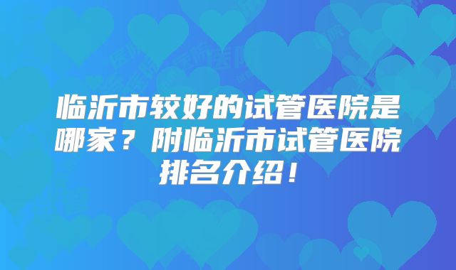 临沂市较好的试管医院是哪家？附临沂市试管医院排名介绍！