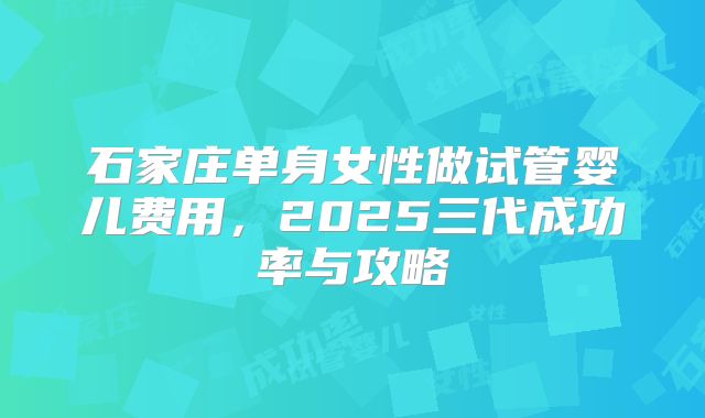 石家庄单身女性做试管婴儿费用，2025三代成功率与攻略