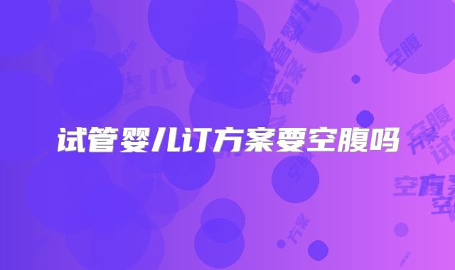 试管婴儿订方案要空腹吗