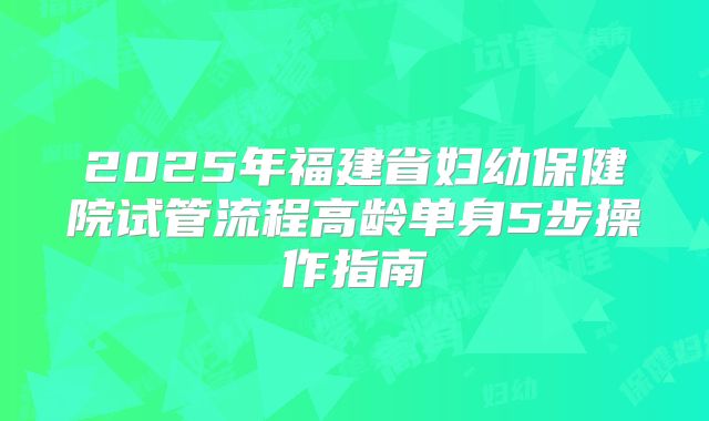 2025年福建省妇幼保健院试管流程高龄单身5步操作指南