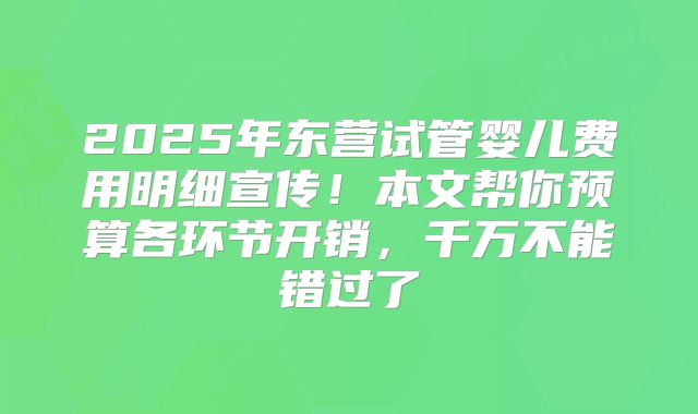 2025年东营试管婴儿费用明细宣传！本文帮你预算各环节开销，千万不能错过了