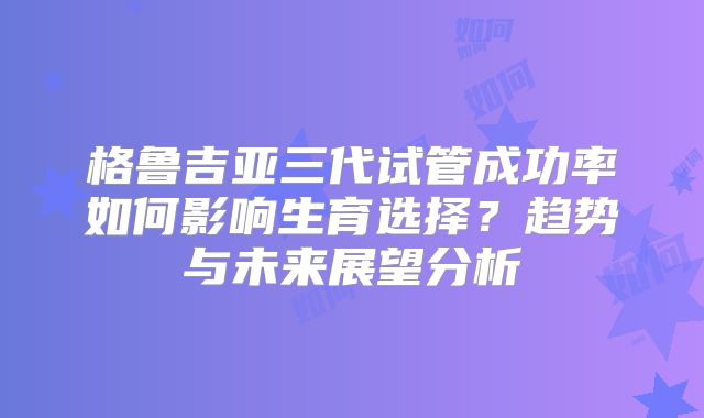 格鲁吉亚三代试管成功率如何影响生育选择？趋势与未来展望分析