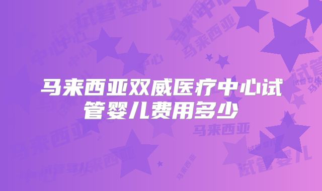 马来西亚双威医疗中心试管婴儿费用多少