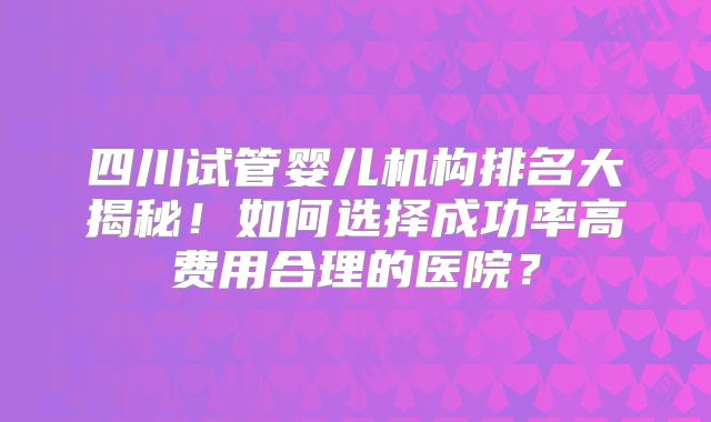 四川试管婴儿机构排名大揭秘！如何选择成功率高费用合理的医院？