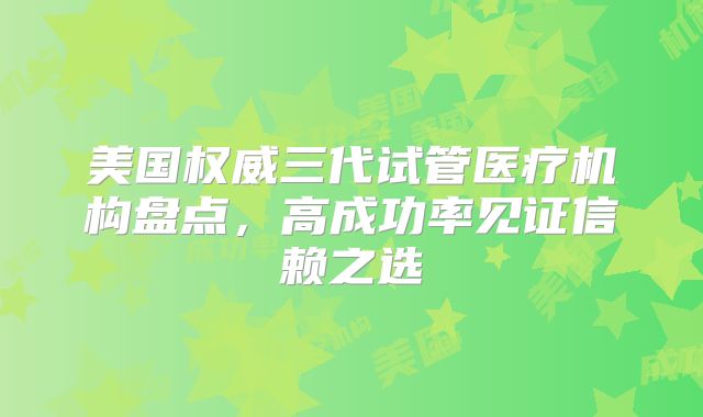 美国权威三代试管医疗机构盘点，高成功率见证信赖之选