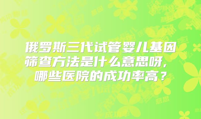 俄罗斯三代试管婴儿基因筛查方法是什么意思呀, 哪些医院的成功率高？