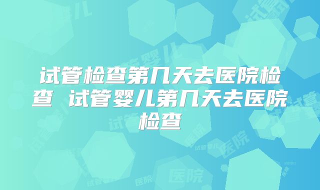 试管检查第几天去医院检查 试管婴儿第几天去医院检查