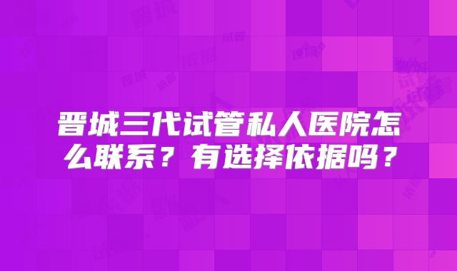 晋城三代试管私人医院怎么联系？有选择依据吗？