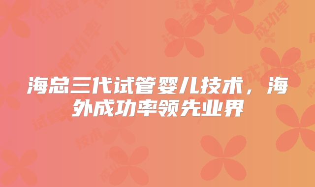 海总三代试管婴儿技术，海外成功率领先业界