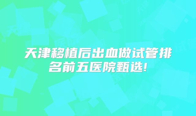 天津移植后出血做试管排名前五医院甄选!