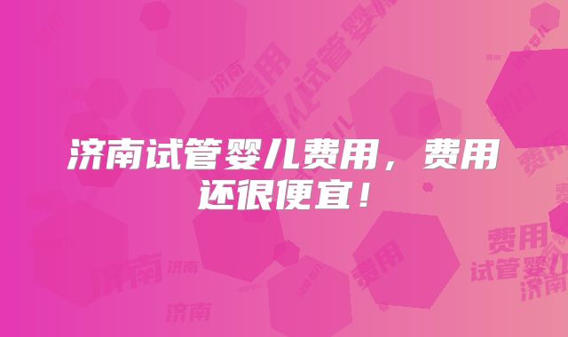 济南试管婴儿费用，费用还很便宜！