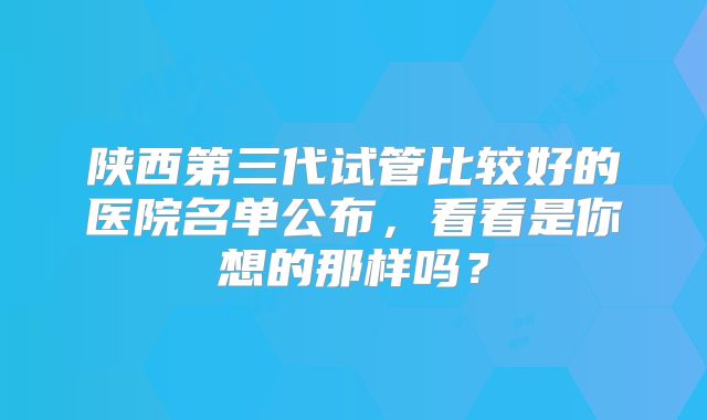 陕西第三代试管比较好的医院名单公布，看看是你想的那样吗？