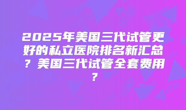 2025年美国三代试管更好的私立医院排名新汇总？美国三代试管全套费用？