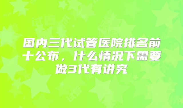国内三代试管医院排名前十公布,什么情况下需要做3代有讲究