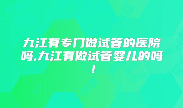 九江有专门做试管的医院吗,九江有做试管婴儿的吗！