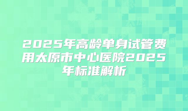 2025年高龄单身试管费用太原市中心医院2025年标准解析