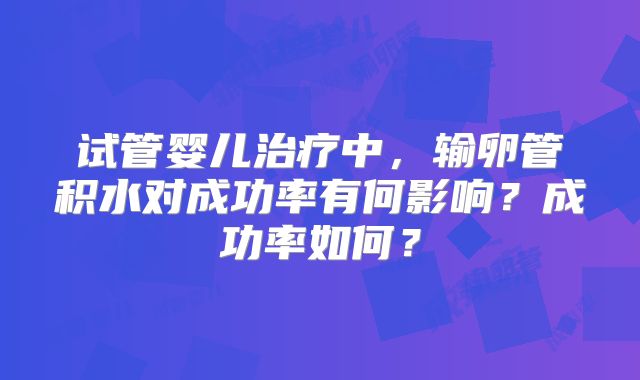 试管婴儿治疗中，输卵管积水对成功率有何影响？成功率如何？