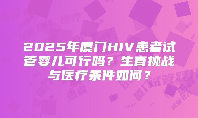 2025年厦门HIV患者试管婴儿可行吗？生育挑战与医疗条件如何？
