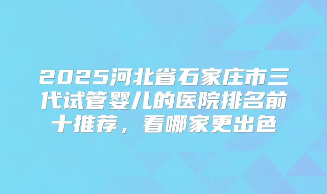 2025河北省石家庄市三代试管婴儿的医院排名前十推荐，看哪家更出色