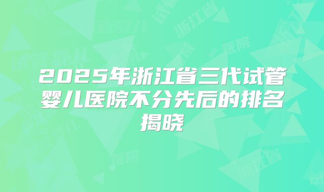 2025年浙江省三代试管婴儿医院不分先后的排名揭晓