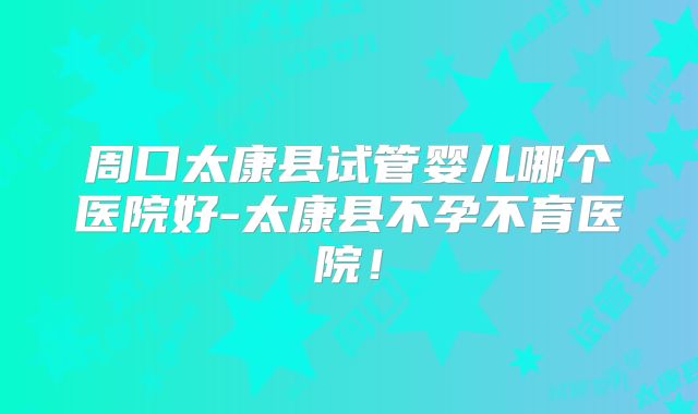 周口太康县试管婴儿哪个医院好-太康县不孕不育医院！