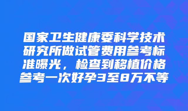 国家卫生健康委科学技术研究所做试管费用参考标准曝光,检查到移植价格参考一次好孕3至8万不等