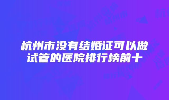 杭州市没有结婚证可以做试管的医院排行榜前十