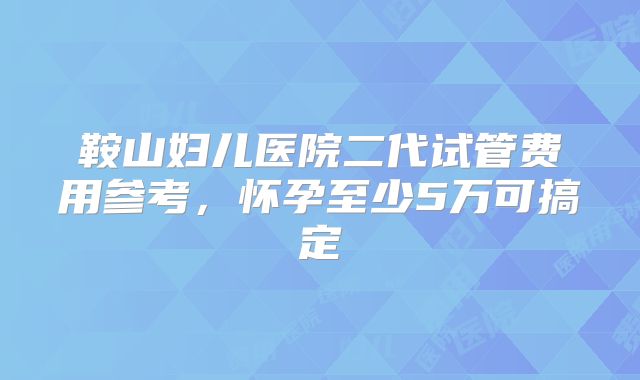 鞍山妇儿医院二代试管费用参考,怀孕至少5万可搞定