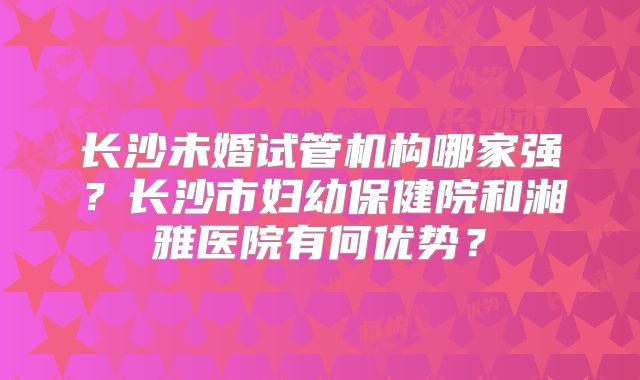 长沙未婚试管机构哪家强？长沙市妇幼保健院和湘雅医院有何优势？