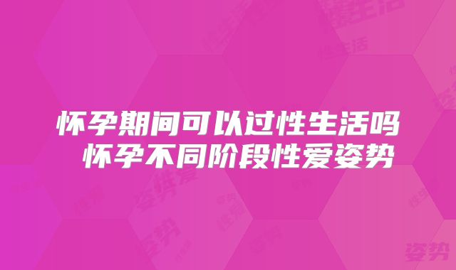 怀孕期间可以过性生活吗 怀孕不同阶段性爱姿势