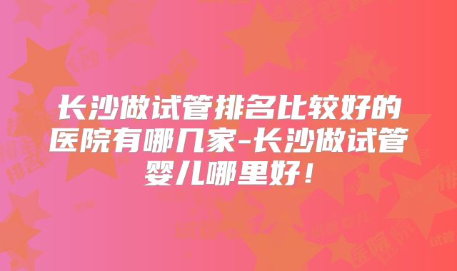 长沙做试管排名比较好的医院有哪几家-长沙做试管婴儿哪里好！