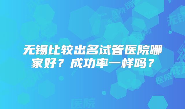 无锡比较出名试管医院哪家好?成功率一样吗?
