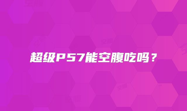 超级P57能空腹吃吗？