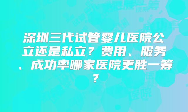 深圳三代试管婴儿医院公立还是私立？费用、服务、成功率哪家医院更胜一筹？