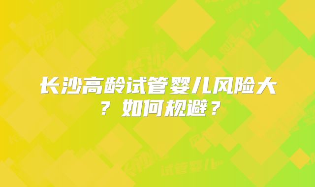 长沙高龄试管婴儿风险大？如何规避？