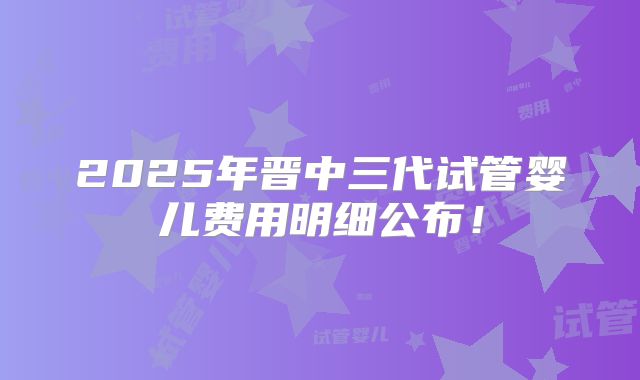 2025年晋中三代试管婴儿费用明细公布！
