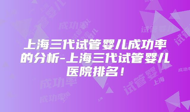 上海三代试管婴儿成功率的分析-上海三代试管婴儿医院排名!