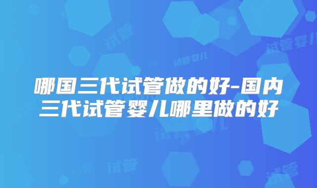 哪国三代试管做的好-国内三代试管婴儿哪里做的好